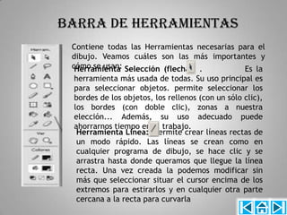 BARRA DE HERRAMIENTAS
 Contiene todas las Herramientas necesarias para el
 dibujo. Veamos cuáles son las más importantes y
 cómo se usan: Selección (flecha): .
  Herramienta                                Es la
 herramienta más usada de todas. Su uso principal es
 para seleccionar objetos. permite seleccionar los
 bordes de los objetos, los rellenos (con un sólo clic),
 los bordes (con doble clic), zonas a nuestra
 elección... Además, su uso adecuado puede
 ahorrarnos tiempo en el trabajo.
  Herramienta Línea:. Permite crear líneas rectas de
  un modo rápido. Las líneas se crean como en
  cualquier programa de dibujo, se hace clic y se
  arrastra hasta donde queramos que llegue la línea
  recta. Una vez creada la podemos modificar sin
  más que seleccionar situar el cursor encima de los
  extremos para estirarlos y en cualquier otra parte
  cercana a la recta para curvarla
 