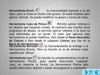 Herramienta Brocha:           Su funcionalidad equivale a la del
lápiz, pero su trazo es mucho más grueso. Se suele emplear para
aplicar rellenos. Se puede modificar su grosor y forma de trazo.

Herramienta Cubo de Pintura:         Permite aplicar rellenos a
los objetos que hayamos creado. Al contrario que muchos otros
programas de dibujo, no permite aplicar rellenos si la zona no
está delimitada por un borde. El color que aplicará esta
Herramienta se puede modificar, bien desde el Panel Mezclador
de Colores o bien desde el subpanel Colores que hay en la
Barra de Herramientas.
Herramienta Borrador:     Su funcionamiento es análogo a la
Herramienta Brocha. Pero su función es la de eliminar todo
aquello que "dibuje".
Herramienta Lazo:     Su función es complementaria a la de la
herramienta Flecha, pues puede seleccionar cualquier
cosa, sin importar la forma, (la Herramienta Flecha sólo
puede seleccionar objetos o zonas rectangulares o cuadradas)
 