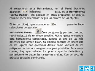 Al seleccionar esta Herramienta, en el Panel Opciones
aparecen estas imágenes:              Esto, es la Herramienta
"Varita Mágica", tan popular en otros programas de dibujo.
Permite hacer selecciones según los colores de los objetos.

El tercer dibujo que aparece es este:          permite hacer
selecciones poligonales.
Herramienta Pluma:        Crea polígonos (y por tanto rectas,
rectángulos...) de un modo sencillo. Mucha gente encuentra
esta herramienta complicada, aunque es una de las más
potentes que ofrece Flash. Su empleo consiste en hacer clic
en los lugares que queramos definir como vértices de los
polígonos, lo que nos asegura una gran precisión. Para crear
curvas, hay que señalar los puntos que la delimitan y
posteriormente trazar las tangentes a ellas. Con un poco de
práctica se acaba dominando.
 