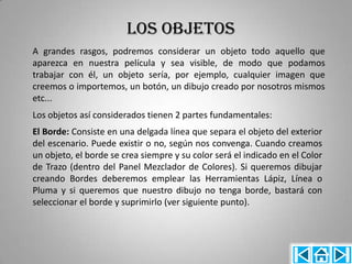 LOS OBJETOS
A grandes rasgos, podremos considerar un objeto todo aquello que
aparezca en nuestra película y sea visible, de modo que podamos
trabajar con él, un objeto sería, por ejemplo, cualquier imagen que
creemos o importemos, un botón, un dibujo creado por nosotros mismos
etc...
Los objetos así considerados tienen 2 partes fundamentales:
El Borde: Consiste en una delgada línea que separa el objeto del exterior
del escenario. Puede existir o no, según nos convenga. Cuando creamos
un objeto, el borde se crea siempre y su color será el indicado en el Color
de Trazo (dentro del Panel Mezclador de Colores). Si queremos dibujar
creando Bordes deberemos emplear las Herramientas Lápiz, Línea o
Pluma y si queremos que nuestro dibujo no tenga borde, bastará con
seleccionar el borde y suprimirlo (ver siguiente punto).
 