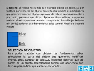 El Relleno: El relleno no es más que el propio objeto sin borde. Es, por
tanto, la parte interna del objeto. Su existencia también es arbitraria, ya
que podemos crear un objeto cuyo color de relleno sea transparente, y
por tanto, parecerá que dicho objeto no tiene relleno, aunque en
realidad sí exista pero sea de color transparente. Para dibujar Rellenos
(sin borde) podemos usar herramientas tales como el Pincel o el Cubo de
Pintura




 SELECCIÓN DE OBJETOS
 Para poder trabajar con objetos, es fundamental saber
 seleccionar la parte del objeto que queramos modificar
 (mover, girar, cambiar de color...). Podremos observar que las
 partes de un objeto seleccionadas toman una apariencia con
 textura para indicar que están seleccionadas.
 