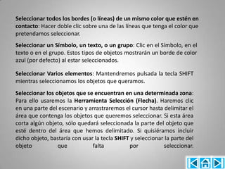 Seleccionar todos los bordes (o líneas) de un mismo color que estén en
contacto: Hacer doble clic sobre una de las líneas que tenga el color que
pretendamos seleccionar.
Seleccionar un Símbolo, un texto, o un grupo: Clic en el Símbolo, en el
texto o en el grupo. Estos tipos de objetos mostrarán un borde de color
azul (por defecto) al estar seleccionados.

Seleccionar Varios elementos: Mantendremos pulsada la tecla SHIFT
mientras seleccionamos los objetos que queramos.
Seleccionar los objetos que se encuentran en una determinada zona:
Para ello usaremos la Herramienta Selección (Flecha). Haremos clic
en una parte del escenario y arrastraremos el cursor hasta delimitar el
área que contenga los objetos que queremos seleccionar. Si esta área
corta algún objeto, sólo quedará seleccionada la parte del objeto que
esté dentro del área que hemos delimitado. Si quisiéramos incluir
dicho objeto, bastaría con usar la tecla SHIFT y seleccionar la parte del
objeto           que           falta          por           seleccionar.
 