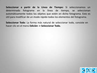 Seleccionar a partir de la Línea de Tiempo: Si seleccionamos un
determinado fotograma en la línea de tiempo, se seleccionan
automáticamente todos los objetos que estén en dicho fotograma. Esto es
útil para modificar de un modo rápido todos los elementos del fotograma.

Seleccionar Todo: La forma más natural de seleccionar todo, consiste en
hacer clic en el menú Edición -> Seleccionar Todo.
 