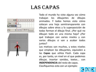 LAS CAPAS
  Todo el mundo ha visto alguna vez cómo
  trabajan los dibujantes de dibujos
  animados. Y todos hemos visto cómo
  colocan una hoja semitransparente con
  dibujos sobre otras y la superposición de
  todas forman el dibujo final. ¿Por qué no
  dibujan todo en una misma hoja? ¿Por
  qué trabajan con varios niveles y con
  varios dibujos si van a acabar todos
  juntos?
  Los motivos son muchos, y estos niveles
  que emplean los dibujantes, equivalen a
  las Capas que utiliza Flash. Cada capa
  es, por tanto, un nivel en el que podemos
  dibujar, insertar sonidos, textos... con
  INDEPENDENCIA del resto de capas.
  Clasifiquemos esto con un ejemplo:
 