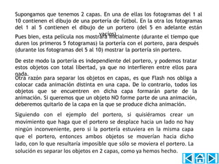 Supongamos que tenemos 2 capas. En una de ellas los fotogramas del 1 al
10 contienen el dibujo de una portería de fútbol. En la otra los fotogramas
del 1 al 5 contienen el dibujo de un portero (del 5 en adelante están
                                  vacíos).
Pues bien, esta película nos mostrará inicialmente (durante el tiempo que
duren los primeros 5 fotogramas) la portería con el portero, para después
(durante los fotogramas del 5 al 10) mostrar la portería sin portero.

De este modo la portería es independiente del portero, y podemos tratar
estos objetos con total libertad, ya que no interfieren entre ellos para
nada.
Otra razón para separar los objetos en capas, es que Flash nos obliga a
colocar cada animación distinta en una capa. De lo contrario, todos los
objetos que se encuentren en dicha capa formarán parte de la
animación. Si queremos que un objeto NO forme parte de una animación,
deberemos quitarlo de la capa en la que se produce dicha animación.
Siguiendo con el ejemplo del portero, si quisiéramos crear un
movimiento que haga que el portero se desplace hacia un lado no hay
ningún inconveniente, pero si la portería estuviera en la misma capa
que el portero, entonces ambos objetos se moverían hacia dicho
lado, con lo que resultaría imposible que sólo se moviera el portero. La
solución es separar los objetos en 2 capas, como ya hemos hecho.
 