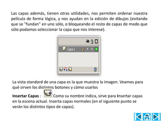 Las capas además, tienen otras utilidades, nos permiten ordenar nuestra
película de forma lógica, y nos ayudan en la edición de dibujos (evitando
que se "fundan" en uno sólo, o bloqueando el resto de capas de modo que
sólo podamos seleccionar la capa que nos interese).




La vista standard de una capa es la que muestra la imagen. Veamos para
qué sirven los distintos botones y cómo usarlos
Insertar Capas :        Como su nombre indica, sirve para Insertar capas
en la escena actual. Inserta capas normales (en el siguiente punto se
verán los distintos tipos de capas).
 