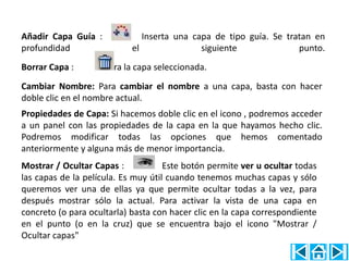 Añadir Capa Guía :             Inserta una capa de tipo guía. Se tratan en
profundidad                 el               siguiente              punto.
Borrar Capa :      Borra la capa seleccionada.
Cambiar Nombre: Para cambiar el nombre a una capa, basta con hacer
doble clic en el nombre actual.
Propiedades de Capa: Si hacemos doble clic en el icono , podremos acceder
a un panel con las propiedades de la capa en la que hayamos hecho clic.
Podremos modificar todas las opciones que hemos comentado
anteriormente y alguna más de menor importancia.
Mostrar / Ocultar Capas :            Este botón permite ver u ocultar todas
las capas de la película. Es muy útil cuando tenemos muchas capas y sólo
queremos ver una de ellas ya que permite ocultar todas a la vez, para
después mostrar sólo la actual. Para activar la vista de una capa en
concreto (o para ocultarla) basta con hacer clic en la capa correspondiente
en el punto (o en la cruz) que se encuentra bajo el icono "Mostrar /
Ocultar capas"
 