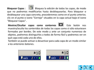 Bloquear Capas :           Bloquea la edición de todas las capas, de modo
que no podremos modificarlas hasta desbloquearlas. Para bloquear o
desbloquear una capa concreta, procederemos como en el punto anterior,
clic en el punto o icono "Cerrojo" situados en la capa actual bajo el icono
"Bloquear Capas".
Mostrar/Ocultar capas como contornos :                 Este botón nos
muestra/oculta los contenidos de todas las capas como si sólo estuviesen
formados por bordes. De este modo y ante un conjunto numeroso de
objetos, podremos distinguirlos a todos de forma fácil y podremos ver en
qué capa está cada uno de ellos.
También se puede activar o desactivar para cada capa de un modo similar
a los anteriores botones.
 