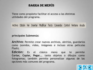 Barra de Menús

Tiene como propósito facilitar el acceso a las distintas
utilidades del programa.




principales Submenús:

Archivo: Permite crear nuevos archivos, abrirlos, guardarlos
como (sonidos, vídeo, imágenes e incluso otras películas
Flash).
Edición: Es el clásico menú que te permite
Cortar, Copiar, Pegar... tanto objetos o dibujos como
fotogramas; también permite personalizar algunas de las
opciones más comunes del programa.
 