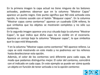 En la primera imagen la capa actual no tiene ninguno de los botones
activados, podemos observar que en la columna "Mostrar Capas"
aparece un punto negro. Este punto significa que NO está activada esta
opción, lo mismo sucede con el botón "Bloquear capas". En la columna
"Mostrar capas como contornos" aparece un cuadrado CON relleno, lo
que simboliza que los objetos se mostrarán completos y no sólo sus
contornos.
En la segunda imagen aparece una cruz situada bajo la columna "Mostrar
Capas", lo que indica que dicha capa no es visible en el escenario.
Aparece un cerrojo bajo la columna "bloquear capas", lo que simboliza
que la capa está bloqueada.
Y en la columna "Mostrar capas como contornos" NO aparece relleno. La
capa se está mostrando en este modo y no podremos ver los rellenos
hasta deseleccionar esta opción.
Además, el color de los contornos será diferente para cada capa, de
modo que podamos distinguirlas mejor. El color del contorno, coincidirá
con el indicado en cada capa. En este ejemplo se puede ver cómo queda
un objeto en función de tener activada o no la opción contorno:
 