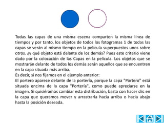 Todas las capas de una misma escena comparten la misma línea de
tiempos y por tanto, los objetos de todos los fotogramas 1 de todas las
capas se verán al mismo tiempo en la película superpuestos unos sobre
otros. ¿y qué objeto está delante de los demás? Pues este criterio viene
dado por la colocación de las Capas en la película. Los objetos que se
mostrarán delante de todos los demás serán aquellos que se encuentren
en la capa situada más arriba.
Es decir, si nos fijamos en el ejemplo anterior:
El portero aparece delante de la portería, porque la capa "Portero" está
situada encima de la capa "Portería", como puede apreciarse en la
imagen. Si quisiéramos cambiar esta distribución, basta con hacer clic en
la capa que queramos mover y arrastrarla hacia arriba o hacia abajo
hasta la posición deseada.
 
