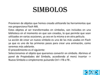 SIMBOLOS
Provienen de objetos que hemos creado utilizando las herramientas que
nos proporciona Flash MX.
Estos objetos al ser transformados en símbolos, son incluidos en una
biblioteca en el momento en que son creados, lo que permite que sean
utilizados en varias ocasiones, ya sea en la misma o en otra película.
La acción de crear un nuevo símbolo es una de las más usadas en Flash
ya que es uno de los primeros pasos para crear una animación, como
veremos más adelante.
El procedimiento es el siguiente:
Seleccionamos el objeto que queramos convertir en símbolo. Abrimos el
panel de Propiedades del Símbolo, accediendo al menú Insertar ->
Nuevo Símbolo o simplemente pulsando Ctrl + F8 o F8 .
 