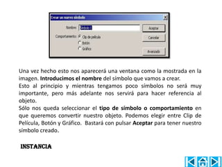 Una vez hecho esto nos aparecerá una ventana como la mostrada en la
imagen. Introducimos el nombre del símbolo que vamos a crear.
Esto al principio y mientras tengamos poco símbolos no será muy
importante, pero más adelante nos servirá para hacer referencia al
objeto.
Sólo nos queda seleccionar el tipo de símbolo o comportamiento en
que queremos convertir nuestro objeto. Podemos elegir entre Clip de
Película, Botón y Gráfico. Bastará con pulsar Aceptar para tener nuestro
símbolo creado.

INSTANCIA
 