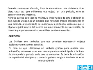 Cuando creamos un símbolo, Flash lo almacena en una biblioteca. Pues
bien, cada vez que utilicemos ese objeto en una película, éste se
convierte en una instancia.
Aunque parece que sean lo mismo, la importancia de esta distinción es
que cuando utilicemos un símbolo que hayamos creado previamente en
una película, al modificarlo se modificará la instancia, mientras que el
objeto seguirá intacto, tal y como era en el momento de su creación, de
manera que podremos volverlo a utilizar en otro momento.

GRAFICOS

Los Gráficos son símbolos que nos permiten representar objetos
estáticos y animaciones sencillas.
En caso de que utilicemos un símbolo gráfico para realizar una
animación, debemos tener en cuenta que ésta estará ligada a la línea
de tiempo de la película en la que se encuentre. Es decir, la animación
se reproducirá siempre y cuando la película original también se esté
                            reproduciendo
 