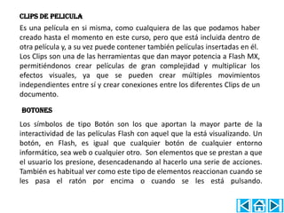 CLIPS DE PELICULA
Es una película en si misma, como cualquiera de las que podamos haber
creado hasta el momento en este curso, pero que está incluida dentro de
otra película y, a su vez puede contener también películas insertadas en él.
Los Clips son una de las herramientas que dan mayor potencia a Flash MX,
permitiéndonos crear películas de gran complejidad y multiplicar los
efectos visuales, ya que se pueden crear múltiples movimientos
independientes entre sí y crear conexiones entre los diferentes Clips de un
documento.

BOTONES
Los símbolos de tipo Botón son los que aportan la mayor parte de la
interactividad de las películas Flash con aquel que la está visualizando. Un
botón, en Flash, es igual que cualquier botón de cualquier entorno
informático, sea web o cualquier otro. Son elementos que se prestan a que
el usuario los presione, desencadenando al hacerlo una serie de acciones.
También es habitual ver como este tipo de elementos reaccionan cuando se
les pasa el ratón por encima o cuando se les está pulsando.
 