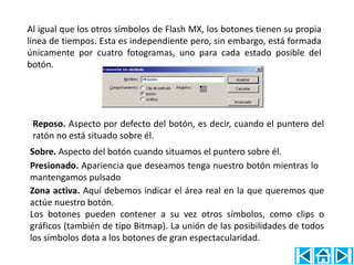 Al igual que los otros símbolos de Flash MX, los botones tienen su propia
línea de tiempos. Esta es independiente pero, sin embargo, está formada
únicamente por cuatro fotogramas, uno para cada estado posible del
botón.




 Reposo. Aspecto por defecto del botón, es decir, cuando el puntero del
 ratón no está situado sobre él.
Sobre. Aspecto del botón cuando situamos el puntero sobre él.
Presionado. Apariencia que deseamos tenga nuestro botón mientras lo
mantengamos pulsado
Zona activa. Aquí debemos indicar el área real en la que queremos que
actúe nuestro botón.
Los botones pueden contener a su vez otros símbolos, como clips o
gráficos (también de tipo Bitmap). La unión de las posibilidades de todos
los símbolos dota a los botones de gran espectacularidad.
 