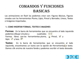 COMANDOS Y FUNCIONES
                    BASICAS
Las animaciones en flash las podemos crear con: Figuras Básicas, Figuras
creadas con las herramientas Pluma, Lápiz, Pincel y Borrador, Líneas, Textos
e Imágenes Importadas.

1. COMO INSERTAR FORMAS, TEXTOS E IMAGENES

Formas: En la barra de herramientas que se encuentra al lado izquierdo
podemos dibujar círculos y     cuadrados
Formas libres con las herramientas pluma,     Pincel,     y
lápiz  y laso.
Textos: En la barra de herramientas que se encuentra al lado
izquierdo, encontramos un Icono con la opción de Herramienta de texto.
Damos clik encima de nuestro fondo y podemos escribir el texto deseado.
 