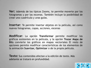 Ver: Además de los típicos Zooms, te permite moverte por los
fotogramas y por las escenas. También incluye la posibilidad de
crear una cuadrícula y unas guías.

Insertar: Te permite insertar objetos en la película, así como
nuevos fotogramas, capas, acciones, escenas


Modificar: La opción Transformar permite modificar los
gráficos existentes en la película, y la opción Trazar Mapa de
Bits convierte los gráficos en mapas vectoriales El resto de
opciones permite modificar características de los elementos de
la animación Suavizar, Optimizar o de la propia película.


Texto: Sus contenidos afectan a la edición de texto. Más
adelante se tratará en profundidad.
 