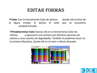 EDITAR FORMAS
Color Con la herramienta Cubo de pintura    dando clik encima de
la figura creada, le damos el color          que se encuentra
        predeterminado.

Predeterminar Color Damos clik en la herramienta Color de
relleno,     y aparecerá una ventana con distintas opciones de
colores y unas cuantas de degradados. También lo podemos hacer en
la ventana Muestras, dando clik en el color o efecto deseado.
 