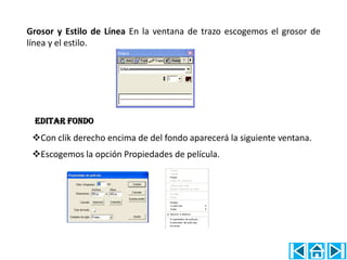 Grosor y Estilo de Línea En la ventana de trazo escogemos el grosor de
línea y el estilo.




 EDITAR FONDO
 Con clik derecho encima de del fondo aparecerá la siguiente ventana.
 Escogemos la opción Propiedades de película.
 