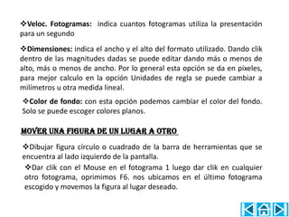 Veloc. Fotogramas: indica cuantos fotogramas utiliza la presentación
para un segundo
Dimensiones: indica el ancho y el alto del formato utilizado. Dando clik
dentro de las magnitudes dadas se puede editar dando más o menos de
alto, más o menos de ancho. Por lo general esta opción se da en píxeles,
para mejor calculo en la opción Unidades de regla se puede cambiar a
milímetros u otra medida lineal.
Color de fondo: con esta opción podemos cambiar el color del fondo.
Solo se puede escoger colores planos.

Mover una figura de un lugar a otro
Dibujar figura círculo o cuadrado de la barra de herramientas que se
encuentra al lado izquierdo de la pantalla.
 Dar clik con el Mouse en el fotograma 1 luego dar clik en cualquier
 otro fotograma, oprimimos F6. nos ubicamos en el último fotograma
 escogido y movemos la figura al lugar deseado.
 