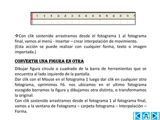 Con clik sostenido arrastramos desde el fotograma 1 al fotograma
final, vamos al menú - Insertar – crear interpolación de movimiento.
(Esta acción se puede realizar con cualquier forma, texto o imagen
importada.)

convertir una figura en otra
Dibujar figura círculo o cuadrado de la barra de herramientas que se
encuentra al lado izquierdo de la pantalla.
Dar clik con el Mouse en el fotograma 1 luego dar clik en cualquier otro
fotograma, oprimimos F6. nos ubicamos en el ultimo fotograma
escogido borramos la figura y dibujamos otra distinta, o transformamos
la original.
Con clik sostenido arrastramos desde el fotograma 1 al fotograma final,
vamos a la ventana de Fotograma – carpeta fotograma – Interpolación –
Forma.
 