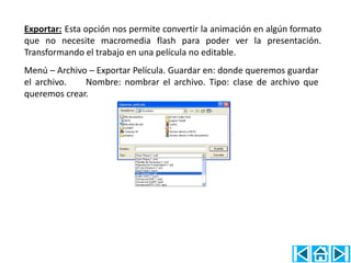 Exportar: Esta opción nos permite convertir la animación en algún formato
que no necesite macromedia flash para poder ver la presentación.
Transformando el trabajo en una película no editable.
Menú – Archivo – Exportar Película. Guardar en: donde queremos guardar
el archivo.   Nombre: nombrar el archivo. Tipo: clase de archivo que
queremos crear.
 