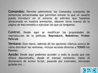 Comandos: Permite administrar los Comandos (conjunto de
sentencias almacenadas que permiten emular lo que un usuario
pueda introducir en el entorno de edición) que hayamos
almacenado en nuestra animación, obtener otros nuevos de la
página de Macromedia o ejecutar los que ya tengamos.

Control: Desde aquí se modifican las propiedades de
reproducción de la película. Reproducir, Rebobinar, Probar
Película
Ventana: Este menú, además de las opciones clásicas acerca de
cómo distribuir las ventanas, incluye accesos directos a TODOS los
Paneles.
Ayuda: Desde aquí podemos acceder a toda la ayuda que nos
ofrece Macromedia, desde el manual existente, hasta el
diccionario de Action Script, pasando por tutoriales, lecciones
guiadas etc...
 