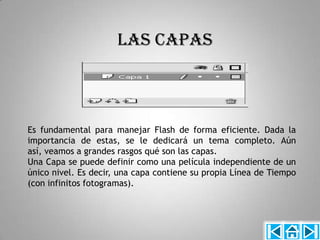 LAS CAPAS



Es fundamental para manejar Flash de forma eficiente. Dada la
importancia de estas, se le dedicará un tema completo. Aún
así, veamos a grandes rasgos qué son las capas.
Una Capa se puede definir como una película independiente de un
único nivel. Es decir, una capa contiene su propia Línea de Tiempo
(con infinitos fotogramas).
 
