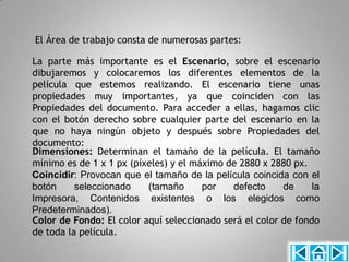 El Área de trabajo consta de numerosas partes:

La parte más importante es el Escenario, sobre el escenario
dibujaremos y colocaremos los diferentes elementos de la
película que estemos realizando. El escenario tiene unas
propiedades muy importantes, ya que coinciden con las
Propiedades del documento. Para acceder a ellas, hagamos clic
con el botón derecho sobre cualquier parte del escenario en la
que no haya ningún objeto y después sobre Propiedades del
documento:
Dimensiones: Determinan el tamaño de la película. El tamaño
mínimo es de 1 x 1 px (píxeles) y el máximo de 2880 x 2880 px.
Coincidir: Provocan que el tamaño de la película coincida con el
botón     seleccionado    (tamaño      por   defecto     de     la
Impresora, Contenidos existentes o los elegidos como
Predeterminados).
Color de Fondo: El color aquí seleccionado será el color de fondo
de toda la película.
 