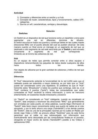 Actividad

   1) Conceptos y diferencias entre un swiche y un hub.
   2) Concepto de router, características, tipos y funcionamiento, cables UTP,
      categorías.
   3) Que es un wifi, caracteristicas, ventajas y desventajas.


                                    Solución
     Switches

Un Switch es un dispositivo de red que funciona como un repartidor y sirve para
segmentar       una    red      en    diferentes   dominios     de     difusión.
El switch escucha en todos sus puertos y construye tablas en las cuales mapéa
direcciones MAC con el puerto através del cual se pueden alcanzar. De esta
manera cuando un Host envía un mensaje en un segmento de red que va
destinado a otro segmento de red esté será leído por el Switch y será enviado
únicamente       al    segmento        de      red   que     corresponda
limitando así al mínimo las colisiones de red.

Hub
Es un equipo de redes que permite conectar entre sí otros equipos o
dispositivos retransmitiendo los paquetes de datos desde cualquiera de ellos
hacia                    todos                  los                  demás.

Han dejado de utilizarse por la gran cantidad de colisiones y tráfico de red que
producen.

Diferencias

El "Hub" básicamente extiende la funcionalidad de la red (LAN) para que el
cableado pueda ser extendido a mayor distancia, es por esto que un "Hub"
puede ser considerado como una repetidora. El problema es que el "Hub"
transmite estos "Broadcasts" a todos los puertos que contenga, esto es, si el
"Hub" contiene 8 puertos ("ports"), todas las computadoras que estén
conectadas al "Hub" recibirán la misma información, y como se mencionó
anteriormente, en ocasiones resulta innecesario y excesivo

Un "Switch" es considerado un "Hub" inteligente, cuando es inicializado el
"Switch", éste empieza a reconocer las direcciones "MAC" que generalmente
son enviadas por cada puerto, en otras palabras, cuando llega información al
"Switch" éste tiene mayor conocimiento sobre que puerto de salida es el más
apropiado, y por lo tanto ahorra una carga ("bandwidth") a los demás puertos
del "Switch", esta es una de la principales razones por la cuales en Redes por
donde viaja Vídeo o CAD, se procura utilizar "Switches" para de esta forma
garantizar que el cable no sea sobrecargado con información que
eventualmente sería descartada por las computadoras finales,en el proceso,
otorgando el mayor ancho de banda ("bandwidth") posible a los Vídeos o
aplicaciones CAD.
 