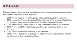 8. PREMIOS:
Estos son algunos de los premios, nominaciones, obras y reconocimientos destacados con
los que fue homenajeada Malala Yousafzai.
● 2011, Premio Nacional por la Paz, por su defensa de la educación de las niñas.
● 2011, nominación Premio Internacional de los Niños por la Paz, primera niña pakistaní
nominada por elgrupo pro derechos de los niños Kids Rights Foundation.
● 2013, nominación al Premio Nobel de la Paz, persona más joven en ser nominada.
● 2013, Premio UNICEF de España por su defensa del derecho de las niñas a la
educación.
● 2013, Premio Internacional Infantil de la Paz, Holanda.
● 2013, Premio Nacional por la Igualdad y la No Discriminación de el Consejo Nacional
para Prevenir la Discriminación de México.
 