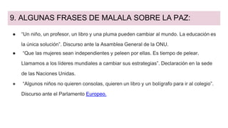 9. ALGUNAS FRASES DE MALALA SOBRE LA PAZ:
● “Un niño, un profesor, un libro y una pluma pueden cambiar al mundo. La educación es
la única solución”. Discurso ante la Asamblea General de la ONU.
● “Que las mujeres sean independientes y peleen por ellas. Es tiempo de pelear.
Llamamos a los líderes mundiales a cambiar sus estrategias”. Declaración en la sede
de las Naciones Unidas.
● “Algunos niños no quieren consolas, quieren un libro y un bolígrafo para ir al colegio”.
Discurso ante el Parlamento Europeo.
 