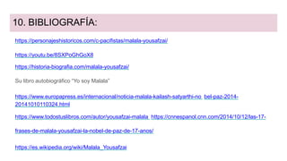 10. BIBLIOGRAFÍA:
https://personajeshistoricos.com/c-pacifistas/malala-yousafzai/
https://youtu.be/8SXPoGhGoX8
https://historia-biografia.com/malala-yousafzai/
Su libro autobiográfico “Yo soy Malala”
https://www.europapress.es/internacional/noticia-malala-kailash-satyarthi-no bel-paz-2014-
20141010110324.html
https://www.todostuslibros.com/autor/yousafzai-malala https://cnnespanol.cnn.com/2014/10/12/las-17-
frases-de-malala-yousafzai-la-nobel-de-paz-de-17-anos/
https://es.wikipedia.org/wiki/Malala_Yousafzai
 