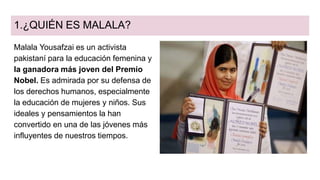1.¿QUIÉN ES MALALA?
Malala Yousafzai es un activista
pakistaní para la educación femenina y
la ganadora más joven del Premio
Nobel. Es admirada por su defensa de
los derechos humanos, especialmente
la educación de mujeres y niños. Sus
ideales y pensamientos la han
convertido en una de las jóvenes más
influyentes de nuestros tiempos.
 