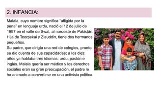 2. INFANCIA:
Malala, cuyo nombre significa “afligida por la
pena” en lenguaje urdu, nació el 12 de julio de
1997 en el valle de Swat, al noroeste de Pakistán.
Hija de Toorpekai y Ziauddin, tiene dos hermanos
pequeños.
Su padre, que dirigía una red de colegios, pronto
se dio cuenta de sus capacidades; a los diez
años ya hablaba tres idiomas: urdu, pastún e
inglés. Malala quería ser médico y los derechos
sociales eran su gran preocupación, el padre le
ha animado a convertirse en una activista política.
 