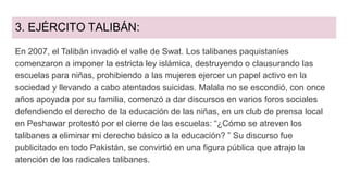 3. EJÉRCITO TALIBÁN:
En 2007, el Talibán invadió el valle de Swat. Los talibanes paquistaníes
comenzaron a imponer la estricta ley islámica, destruyendo o clausurando las
escuelas para niñas, prohibiendo a las mujeres ejercer un papel activo en la
sociedad y llevando a cabo atentados suicidas. Malala no se escondió, con once
años apoyada por su familia, comenzó a dar discursos en varios foros sociales
defendiendo el derecho de la educación de las niñas, en un club de prensa local
en Peshawar protestó por el cierre de las escuelas: “¿Cómo se atreven los
talibanes a eliminar mi derecho básico a la educación? ” Su discurso fue
publicitado en todo Pakistán, se convirtió en una figura pública que atrajo la
atención de los radicales talibanes.
 
