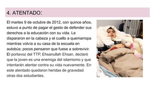 4. ATENTADO:
El martes 9 de octubre de 2012, con quince años,
estuvo a punto de pagar el gesto de defender sus
derechos a la educación con su vida. Le
dispararon en la cabeza y el cuello a quemarropa
mientras volvía a su casa de la escuela en
autobús; pocos pensaron que fuese a sobrevivir.
El portavoz del TTP, Ehsanullah Ehsan, declaró
que la joven es una enemiga del islamismo y que
intentarán atentar contra su vida nuevamente. En
este atentado quedaron heridas de gravedad
otras dos estudiantes.
 