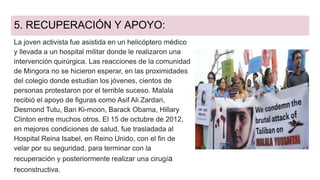 5. RECUPERACIÓN Y APOYO:
La joven activista fue asistida en un helicóptero médico
y llevada a un hospital militar donde le realizaron una
intervención quirúrgica. Las reacciones de la comunidad
de Mingora no se hicieron esperar, en las proximidades
del colegio donde estudian los jóvenes, cientos de
personas protestaron por el terrible suceso. Malala
recibió el apoyo de figuras como Asif Ali Zardari,
Desmond Tutu, Ban Ki-moon, Barack Obama, Hillary
Clinton entre muchos otros. El 15 de octubre de 2012,
en mejores condiciones de salud, fue trasladada al
Hospital Reina Isabel, en Reino Unido, con el fin de
velar por su seguridad, para terminar con la
recuperación y posteriormente realizar una cirugía
reconstructiva.
 