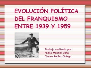 EVOLUCIÓN POLÍTICA  DEL FRANQUISMO  ENTRE 1939 Y 1959 Trabajo realizado por: *Celia Montiel Doña *Laura Robles Ortega 