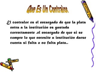 El contralor es el encargado de que la plata
 entra a la institución es gastada
 correctamente .el encargado de que si se
 compre lo que necesite a institución darse
 cuenta si falta o no falta plata..
 