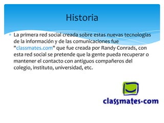 Historia
La primera red social creada sobre estas nuevas tecnologías
de la información y de las comunicaciones fue
"classmates.com" que fue creada por Randy Conrads, con
esta red social se pretende que la gente pueda recuperar o
mantener el contacto con antiguos compañeros del
colegio, instituto, universidad, etc.
 