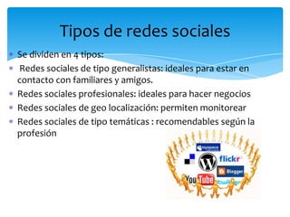 Tipos de redes sociales
Se dividen en 4 tipos:
Redes sociales de tipo generalistas: ideales para estar en
contacto con familiares y amigos.
Redes sociales profesionales: ideales para hacer negocios
Redes sociales de geo localización: permiten monitorear
Redes sociales de tipo temáticas : recomendables según la
profesión
 