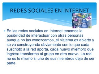 REDES SOCIALES EN INTERNET


En las redes sociales en Internet tenemos la
posibilidad de interactuar con otras personas
aunque no las conozcamos, el sistema es abierto y
se va construyendo obviamente con lo que cada
suscripto a la red aporta, cada nuevo miembro que
ingresa transforma al grupo en otro nuevo. La red
no es lo mismo si uno de sus miembros deja de ser
parte.
 
