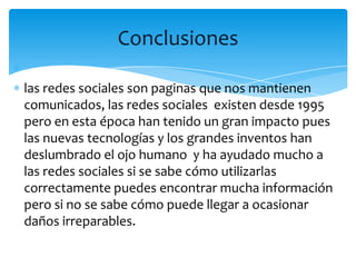 Conclusiones

las redes sociales son paginas que nos mantienen
comunicados, las redes sociales existen desde 1995
pero en esta época han tenido un gran impacto pues
las nuevas tecnologías y los grandes inventos han
deslumbrado el ojo humano y ha ayudado mucho a
las redes sociales si se sabe cómo utilizarlas
correctamente puedes encontrar mucha información
pero si no se sabe cómo puede llegar a ocasionar
daños irreparables.
 