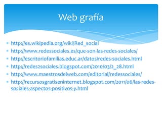 Web grafía

http://es.wikipedia.org/wiki/Red_social
http://www.redessociales.es/que-son-las-redes-sociales/
http://escritoriofamilias.educ.ar/datos/redes-sociales.html
http://redes2sociales.blogspot.com/2010/03/2_28.html
http://www.maestrosdelweb.com/editorial/redessociales/
http://recursosgratiseninternet.blogspot.com/2011/06/las-redes-
sociales-aspectos-positivos-y.html
 