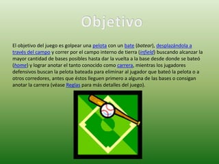 El objetivo del juego es golpear una pelota con un bate (batear), desplazándola a
través del campo y correr por el campo interno de tierra (infield) buscando alcanzar la
mayor cantidad de bases posibles hasta dar la vuelta a la base desde donde se bateó
(home) y lograr anotar el tanto conocido como carrera, mientras los jugadores
defensivos buscan la pelota bateada para eliminar al jugador que bateó la pelota o a
otros corredores, antes que éstos lleguen primero a alguna de las bases o consigan
anotar la carrera (véase Reglas para más detalles del juego).
 
