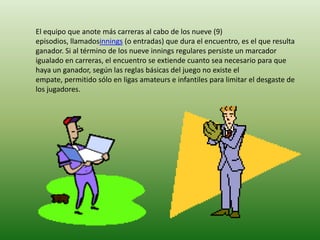 El equipo que anote más carreras al cabo de los nueve (9)
episodios, llamadosinnings (o entradas) que dura el encuentro, es el que resulta
ganador. Si al término de los nueve innings regulares persiste un marcador
igualado en carreras, el encuentro se extiende cuanto sea necesario para que
haya un ganador, según las reglas básicas del juego no existe el
empate, permitido sólo en ligas amateurs e infantiles para limitar el desgaste de
los jugadores.
 