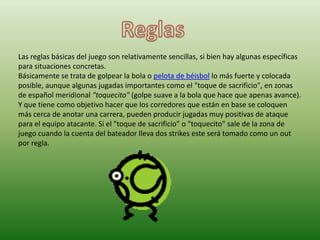 Las reglas básicas del juego son relativamente sencillas, si bien hay algunas específicas
para situaciones concretas.
Básicamente se trata de golpear la bola o pelota de béisbol lo más fuerte y colocada
posible, aunque algunas jugadas importantes como el "toque de sacrificio", en zonas
de español meridional "toquecito" (golpe suave a la bola que hace que apenas avance).
Y que tiene como objetivo hacer que los corredores que están en base se coloquen
más cerca de anotar una carrera, pueden producir jugadas muy positivas de ataque
para el equipo atacante. Si el "toque de sacrificio" o "toquecito" sale de la zona de
juego cuando la cuenta del bateador lleva dos strikes este será tomado como un out
por regla.
 