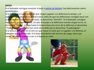 BATEO
Si el bateador consigue conectar la bola o pelota de béisbol, hay básicamente cuatro
posibilidades:
Si la bola toca el suelo antes de que ningún jugador a la defensiva la atrape, y el
bateador logra alcanzar la primera base antes de que los defensores consigan tocar con
la bola o pisar la primera base (out), se denomina "Sencillo". Si el bateador consigue
llegar hasta la segunda base, sin que el equipo a la defensiva cometa ningún error, se
denomina "Doble", si llega hasta la tercera base (sin error de la defensa) se denomina
"Triple", y si llega a home (sin error de la defensa) se denomina "Cuadrangular"
Si la bola es atrapada en el aire sin que toque el suelo por un jugador a la defensa, el
bateador queda eliminado. Si la bola está dentro del terreno de juego, tiene que
correr, no puede esperar a ver si el batazo es malo.
 